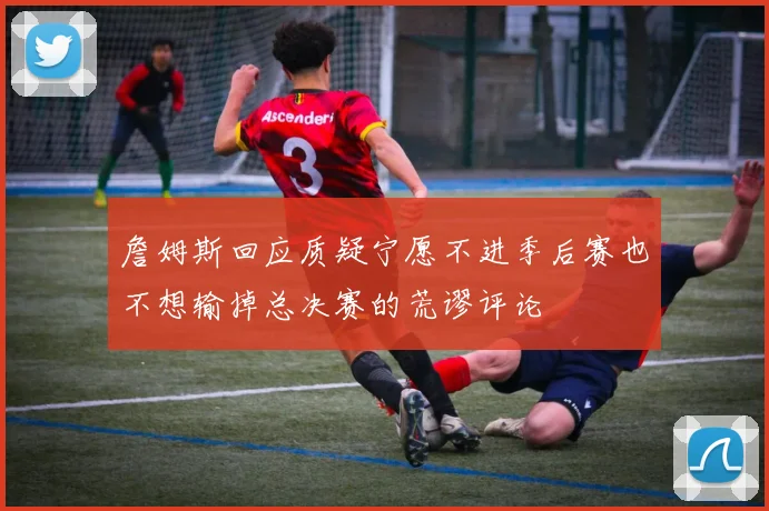 詹姆斯回应质疑宁愿不进季后赛也不想输掉总决赛的荒谬评论