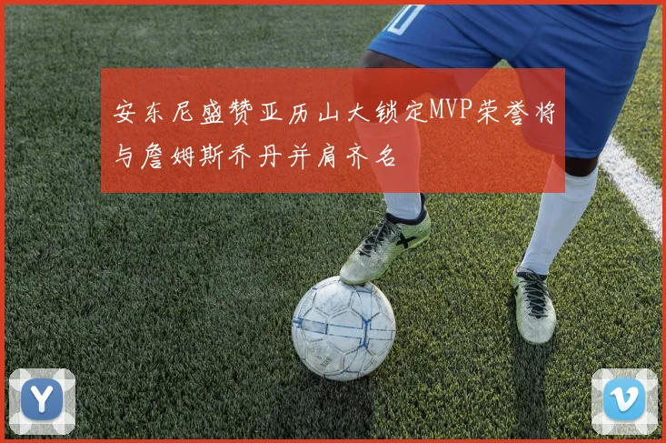 安东尼盛赞亚历山大锁定MVP荣誉将与詹姆斯乔丹并肩齐名