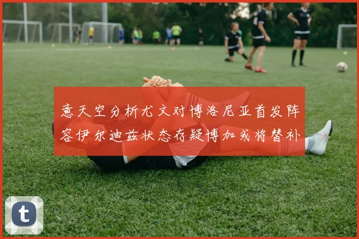意天空分析尤文对博洛尼亚首发阵容伊尔迪兹状态存疑博加或将替补出战