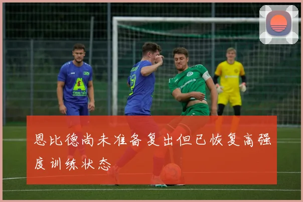 恩比德尚未准备复出但已恢复高强度训练状态