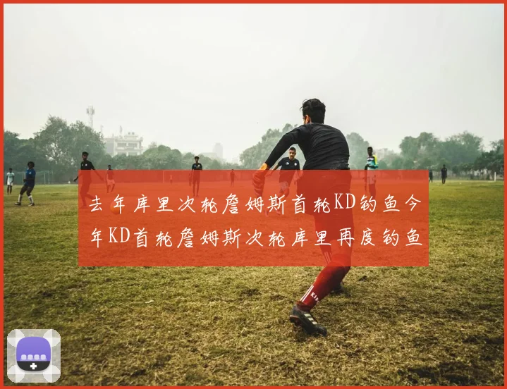去年库里次轮詹姆斯首轮KD钓鱼今年KD首轮詹姆斯次轮库里再度钓鱼的奇妙对比