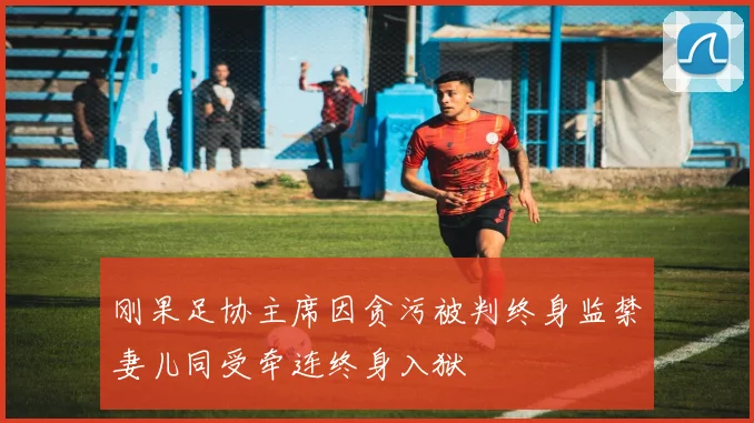 刚果足协主席因贪污被判终身监禁妻儿同受牵连终身入狱