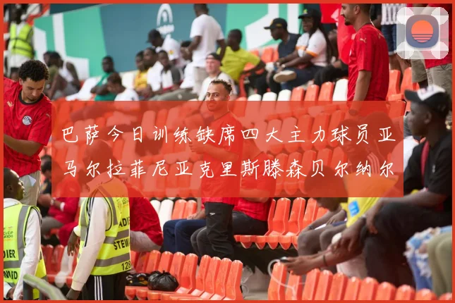 巴萨今日训练缺席四大主力球员亚马尔拉菲尼亚克里斯滕森贝尔纳尔