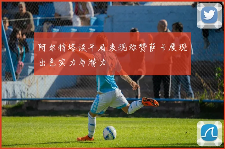 阿尔特塔谈平局表现称赞萨卡展现出色实力与潜力