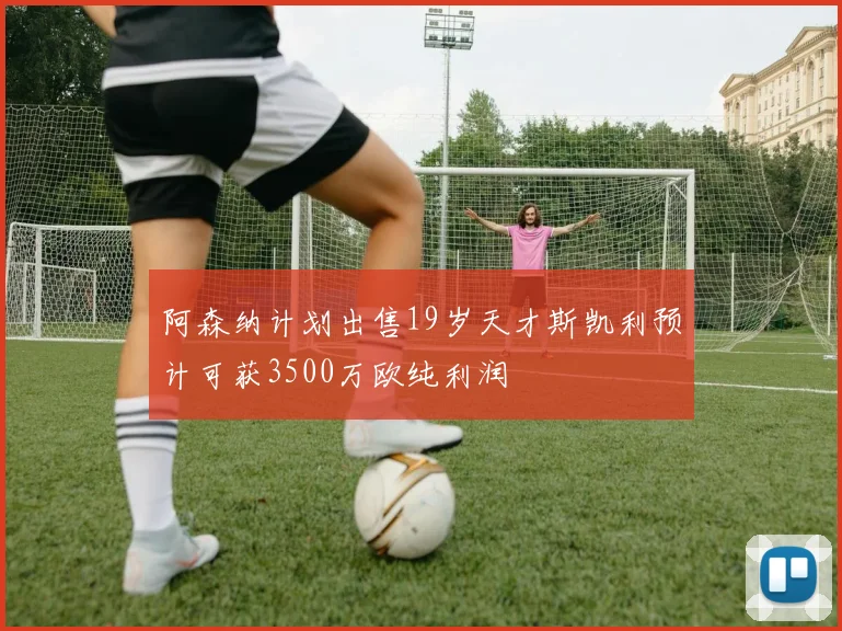 阿森纳计划出售19岁天才斯凯利预计可获3500万欧纯利润