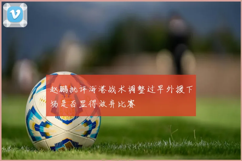 赵鹏批评海港战术调整过早外援下场是否显得放弃比赛