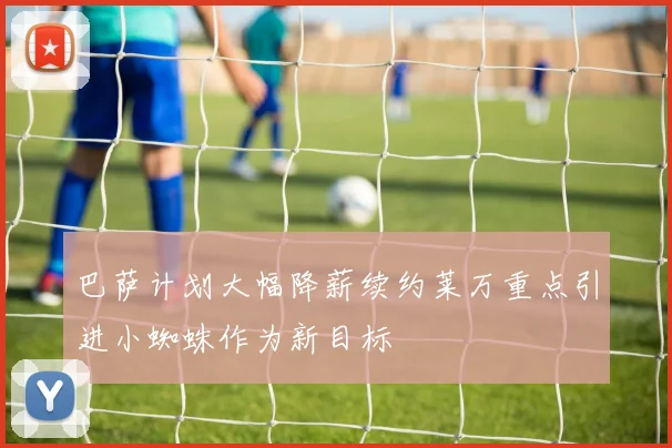 巴萨计划大幅降薪续约莱万重点引进小蜘蛛作为新目标