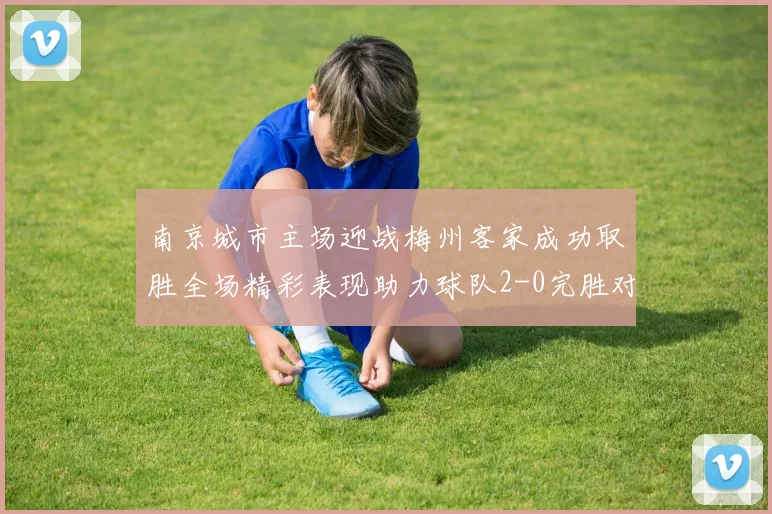 南京城市主场迎战梅州客家成功取胜全场精彩表现助力球队2-0完胜对手