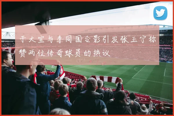 于大宝与李同国合影引发张玉宁称赞两位传奇球员的热议