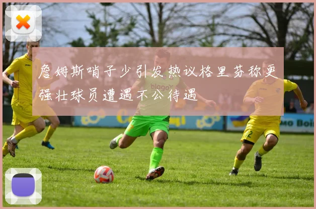 詹姆斯哨子少引发热议格里芬称更强壮球员遭遇不公待遇