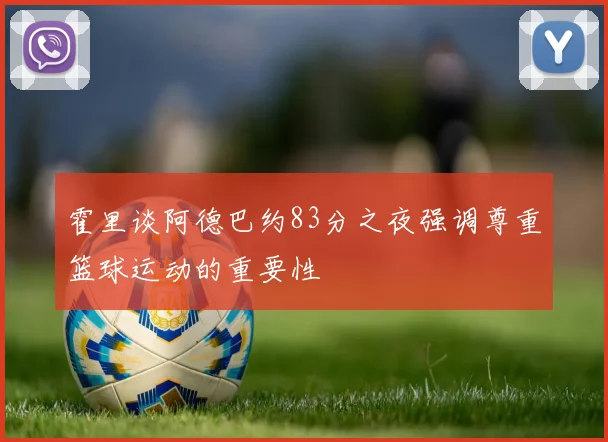 霍里谈阿德巴约83分之夜强调尊重篮球运动的重要性