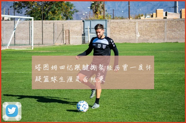 塔图姆回忆跟腱撕裂经历曾一度怀疑篮球生涯是否结束