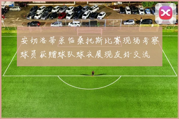 安切洛蒂亲临桑托斯比赛现场考察球员获赠球队球衣展现友好交流