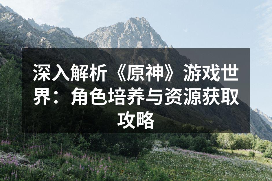 深入解析《原神》游戏世界：角色培养与资源